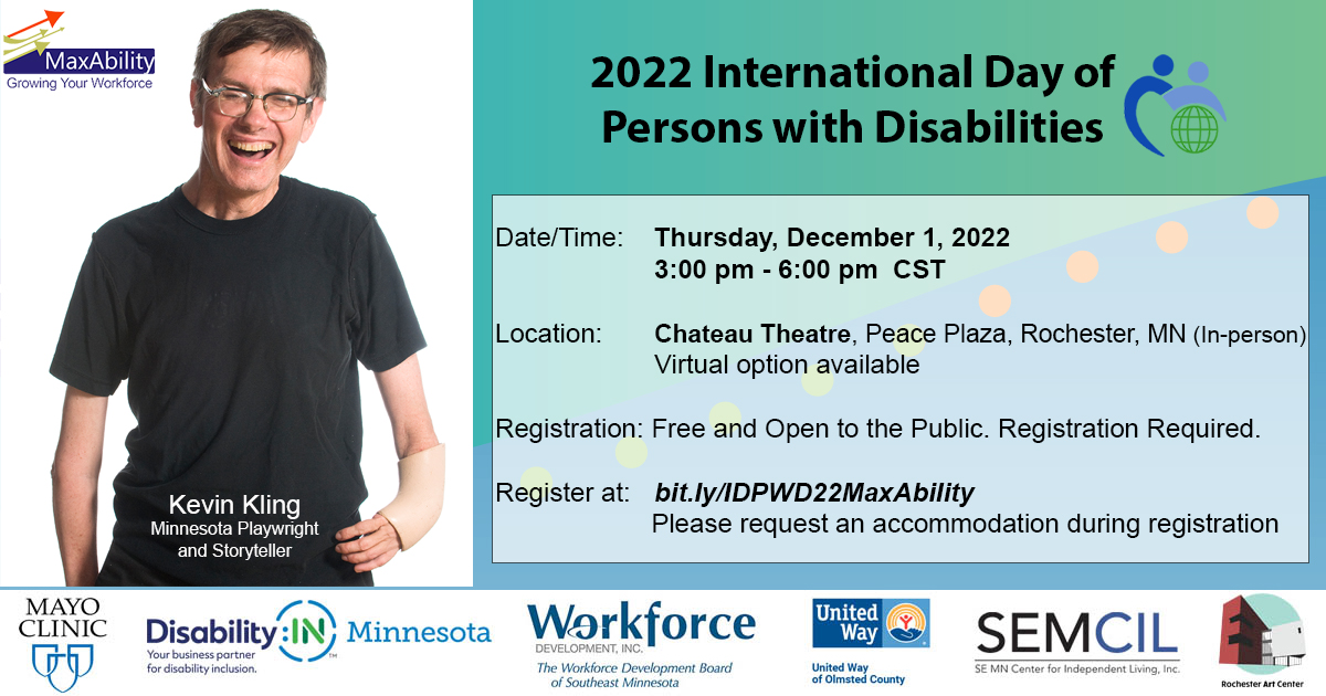 International Day of Persons with Disabilities Celebration invitation. December 1, 2022, from 3:00 pm – 6:00 pm CST. In-person at the Chateau Theatre, Peace Plaza, Rochester, MN. Virtual option available. Kevin Kling will be the keynote speaker. Registration is required: bit.ly/IDPWD22MaxAbility Sponsor Logos Mayo Clinic, Disability:IN MN, Workforce Development Inc, United Way, SEMCIL, and Rochester Art Center
