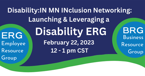 A dark blue background with white lettering reading, Disability:IN MN INclusion networking: Launching & Levering a Disability ERG February 22, 2023, from 12:00 PM to 1:00 PM CST. A blue sphere on the left reads, ERG Employee Resource group and an identical one on the right reads, BRG Business Resource Group