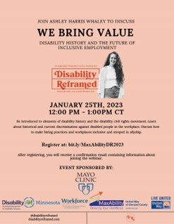 Postcard Invitation for Disability Reframed. Peach background with headshot of Ashley Harris Whaley. Gray text reading, Join Ashley Harris Whaley for “We Bring Value, Disability History And The Future Of Inclusive Employment” on January 25th, 2023 12:00 PM -1:00PM CT. Be introduced to elements of disability history and the disability civil rights movement. Learn about historical and current discrimination against disabled people in the workplace. Discuss how to make hiring practices and workplaces inclusive and steeped in allyship. Register at https://bit.ly/MaxAbilityDR2023. Sponsor logos for the Mayo Clinic, Disability:IN Minnesota, the Workforce Development Center, MaxAbility, and United Way of Olmsted County. @disabilityreframed disabilityreframed.com. Disability Reframed Logo line the bottom.