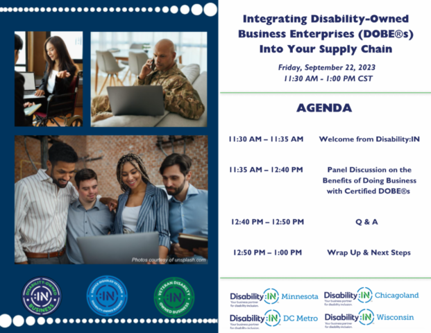 Event flyer for Integrating Disability Owned Business Enterprises (DOBE) into your Supply Chain. There are 3 photos to the left of the postcard: a woman in a wheelchair working on a computer, a man sitting on a couch in a military uniform talking on a phone and typing on a laptop, and 4 people standing next to one another viewing a computer screen. At the bottom of a picture is the text Photos courtesy of unsplash.com and 3 DOBE certification badges below. Text on the right of the postcard reads: Integrating Disability Owned Business Enterprises (DOBE) into your Supply Chain. Friday, September 22, 2023 11:30 AM – 1:00 PM CST. Agenda, 11:30 AM – 11:35 AM, Welcome from Disability:IN; 11:35 AM – 12:40 PM, Panel Discussion on the Benefits of Doing Business with Certified DOBE®s; 12:40 PM – 12:50 PM, Q & A; 12:50 PM – 1:00 PM Wrap Up & Next Steps
