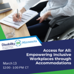 Disability:IN Minnesota March Member Meeting, Access for All, Empowering Inclusive Workplaces through Accommodations. March 13, 12:00 - 1:00 PM CT in white text in front of a dark blue background with green decorative borders. Above the text is a photo of a disabled professional with light skin in a wheelchair completing paperwork at a desk. They are wearing a white button down blouse and dark blue slacks