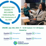 Graphic reads Demystifying Disability Inclusion: Celebrating the 34th Anniversary of the ADA. Wednesday, July 24, 2024 11:00-12:30 Central / 12:00-1:30 Eastern in green text against a white background. To the right is a photo of a diverse group of disabled professionals sitting around a desk, having a business meeting. Partner logos appear at the bottom of the image: Disability:IN Chicagoland, Disability:IN DC Metro, Disability:IN Minnesota, Disability:IN Wisconsin, Center for Disability Inclusion