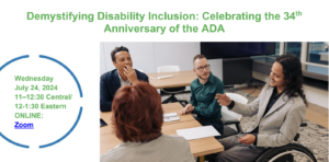 Graphic reads Demystifying Disability Inclusion: Celebrating the 34th Anniversary of the ADA. Wednesday, July 24, 2024 11:00-12:30 Central / 12:00-1:30 Eastern in green text against a white background. To the right is a photo of a diverse group of disabled professionals sitting around a desk, having a business meeting.