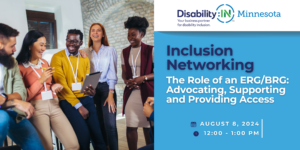 Graphic reads Disability:IN Minnesota Inclusion Networking, The Role of an ERG/BRG:Advocating, Supporting, and Providing Access. August 8, 2024, 12:00 - 1:00 PM in blue and white text against a light blue background with a white banner above featuring Disability:IN Minnesota's logo. To the left of the text is a photo of a group of employees wearing bright colors. They are leaning against a desk and laughing.