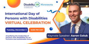 ID: Graphic reads "International Day of Persons with Disabilities Virtual Celebration" in blue and orange text against a white background. Blue and orange bubble icons appear below that read "Tuesday, December 3" and "12:00 PM CDT" in white text. "Amplifying the leadership of persons with disabilities for an inclusive and sustainable future" in blue text at the bottom of the image. To the right is a photo of Keynote Speaker Aaron Golub, a white man with short brown hair. Aaron is wearing a blue suite and tie and is smiling. Bright yellow lanterns hang in the background of the photo. There is an orange and blue decorative border below the photo. Decorative circles and a confetti ribbon across the poster. Disability:IN Minnesota's logo appears at the top of the image.