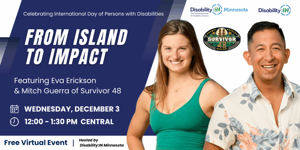 The International Day Person with Disabilities Event Banner. At the top, text reads: “Celebrating International Day of Persons with Disabilities.” The main headline says: “FROM ISLAND TO IMPACT.” and below that text reads: “Featuring Eva Erickson & Mitch Guerra of Survivor 48.”Event details are listed: Wednesday, December 3, 12:00 – 1:30 PM Central. Icons of a calendar and a clock appear next to the date and time. At the bottom, text reads: “Free Virtual Event | Hosted by Disability:IN Minnesota.” On the right side are two smiling people: Eva Erickson wearing a green sleeveless top, and Mitch Guerra wearing a floral button-up shirt. Between them is the “Survivor” logo with the words “Outwit, Outplay, Outlast.” Logos for Disability:IN and Disability:IN Minnesota are at the top corners.